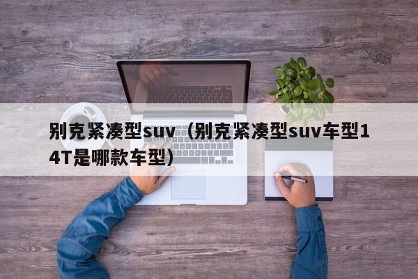 别克紧凑型suv（别克紧凑型suv车型14T是哪款车型）