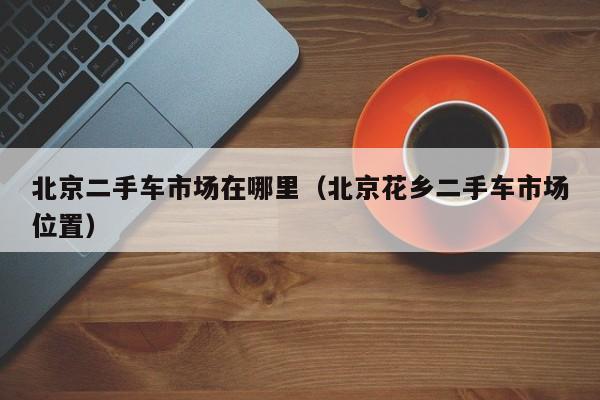 北京二手车市场在哪里（北京花乡二手车市场位置）
