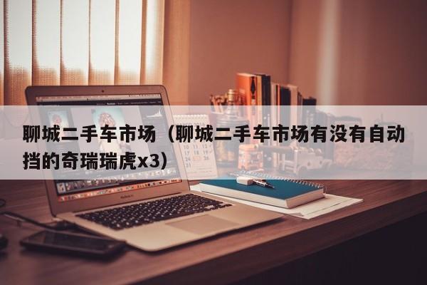 聊城二手车市场（聊城二手车市场有没有自动挡的奇瑞瑞虎x3）