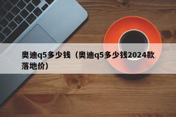 奥迪q5多少钱（奥迪q5多少钱2024款落地价）