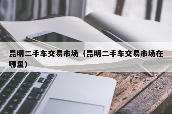 昆明二手车交易市场（昆明二手车交易市场在哪里）
