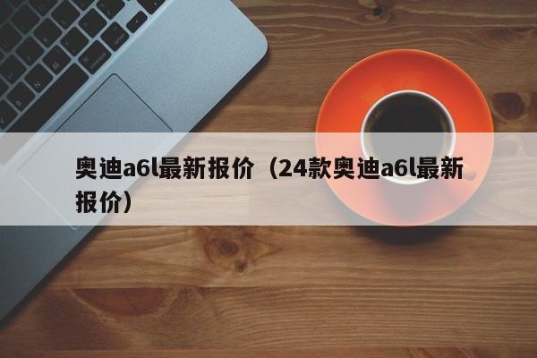奥迪a6l最新报价（24款奥迪a6l最新报价）