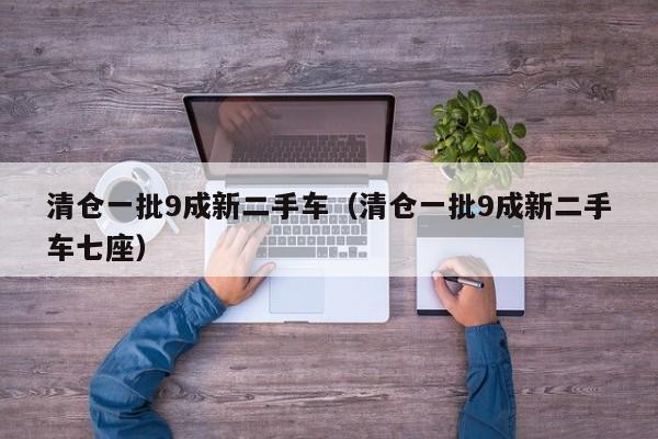 清仓一批9成新二手车（清仓一批9成新二手车七座）