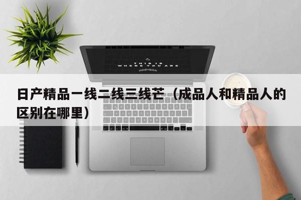 日产精品一线二线三线芒（成品人和精品人的区别在哪里）