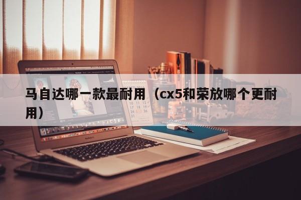 马自达哪一款最耐用（cx5和荣放哪个更耐用）