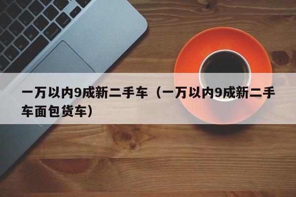 一万以内9成新二手车（一万以内9成新二手车面包货车）