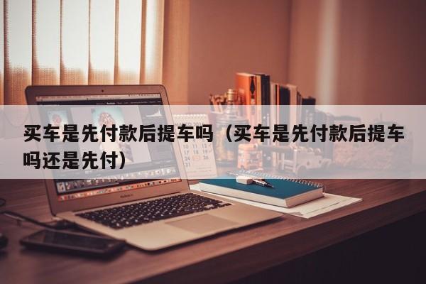 买车是先付款后提车吗（买车是先付款后提车吗还是先付）
