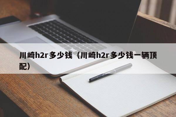川崎h2r多少钱（川崎h2r多少钱一辆顶配）